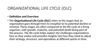 ORGANIZATIONAL LIFE CYCLE (OLC)
• Definition and Overview
• The Organizational Life Cycle (OLC) refers to the stages that an
organization goes through from its inception to its potential decline or
renewal. These stages are often compared to the life cycle of a living
organism, with growth, maturity, and potential death being part of
the process. The life cycle helps explain the challenges organizations
face as they evolve and provides insights into how they need to adjust
their strategy, structure, and operations at different points in time.
 
