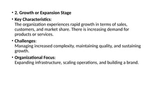 • 2. Growth or Expansion Stage
• Key Characteristics:
The organization experiences rapid growth in terms of sales,
customers, and market share. There is increasing demand for
products or services.
• Challenges:
Managing increased complexity, maintaining quality, and sustaining
growth.
• Organizational Focus:
Expanding infrastructure, scaling operations, and building a brand.
 