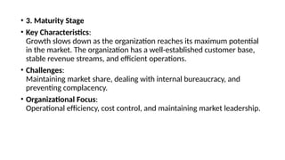 • 3. Maturity Stage
• Key Characteristics:
Growth slows down as the organization reaches its maximum potential
in the market. The organization has a well-established customer base,
stable revenue streams, and efficient operations.
• Challenges:
Maintaining market share, dealing with internal bureaucracy, and
preventing complacency.
• Organizational Focus:
Operational efficiency, cost control, and maintaining market leadership.
 