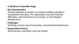• 4. Decline or Saturation Stage
• Key Characteristics:
Growth stagnates or declines as market conditions change or
competition intensifies. The organization may face financial
difficulties, internal resistance to change, or technological
obsolescence.
• Challenges:
Declining revenue, loss of innovation, and potential obsolescence.
• Organizational Focus:
Restructuring, innovation, and cost-cutting.
 