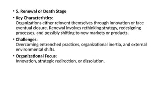 • 5. Renewal or Death Stage
• Key Characteristics:
Organizations either reinvent themselves through innovation or face
eventual closure. Renewal involves rethinking strategy, redesigning
processes, and possibly shifting to new markets or products.
• Challenges:
Overcoming entrenched practices, organizational inertia, and external
environmental shifts.
• Organizational Focus:
Innovation, strategic redirection, or dissolution.
 