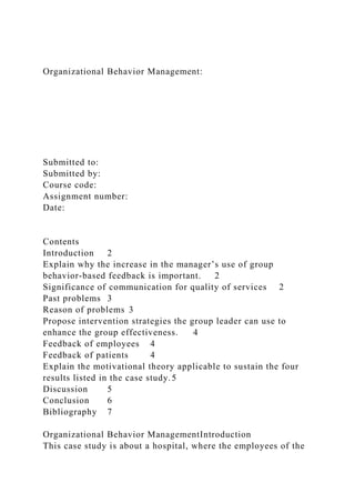 Organizational Behavior Management:
Submitted to:
Submitted by:
Course code:
Assignment number:
Date:
Contents
Introduction 2
Explain why the increase in the manager’s use of group
behavior-based feedback is important. 2
Significance of communication for quality of services 2
Past problems 3
Reason of problems 3
Propose intervention strategies the group leader can use to
enhance the group effectiveness. 4
Feedback of employees 4
Feedback of patients 4
Explain the motivational theory applicable to sustain the four
results listed in the case study.5
Discussion 5
Conclusion 6
Bibliography 7
Organizational Behavior ManagementIntroduction
This case study is about a hospital, where the employees of the
 