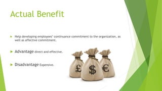 Actual Benefit
 Help developing employees’ continuance commitment to the organization, as
well as affective commitment.
 Advantage direct and effective.
 Disadvantage Expensive.
 