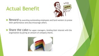 Actual Benefit
 Reward By awarding outstanding employees and hard-workers to praise
their performance and also encourage others.
 Share the cake For upper managers, binding their interest with the
organization by giving an amount of company shares.
 