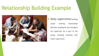 Relationship Building Example
 Daily supervision Building
closer working relationship
between employees and managers.
Let supervisor be a part of the
group. Avoiding cheating with
closer supervision.
 