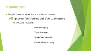 Introduction
 People cheat at work for a number of reason
Employee feels burnt out due to stressors
Stressors include:
Role Ambiguity
Time Pressure
Work-family conflict
Financial uncertainty
 