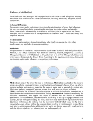 12
Challenges at individual level
At the individual level, managers and employees need to learn how to work with people who may
be different from themselves in a variety of dimensions, including personality, perception, values,
and attitudes.
Individual Differences
People enter groups and organizations with certain characteristics that influence their behaviour,
the more obvious of these being personality characteristics, perception, values, and attitudes.
These characteristics are essentially intact when an individual joins an organization, and for the
most part, there is little that those in the organization can do to alter them. Yet they have a very real
impact on behavior.
Job Satisfaction
Employees are increasingly demanding satisfying jobs. Employers can pay the price when
employees are not satisfied with working conditions.
Motivation
Job performance is viewed as a function of three factors and is expressed with the equation below.
Mitchell, T. R. (1982). Motivation: New directions for theory, research, and practice. Academy of
Management Review, 7, 80–88; Porter, L. W., & Lawler, E. E. (1968). Managerial attitudes and
performance. Homewood, IL: Dorsey Press. According to this equation, motivation, ability, and
environment are the major influences over employee performance
Motivation is one of the forces that lead to performance. Motivation is defined as the desire to
achieve a goal or a certain performance level, leading to goal-directed behavior. When we refer to
someone as being motivated, we mean that the person is trying hard to accomplish a certain task.
Motivation is clearly important if someone is to perform well; however, it is not sufficient.
Ability—or having the skills and knowledge required to perform the job is also important and is
sometimes the key determinant of effectiveness. Finally, environmental factors such as having the
resources, information, and support one needs to perform well are critical to determine
performance. At different times, one of these three factors may be the key to high performance. For
example, for an employee sweeping the floor, motivation may be the most important factor that
determines performance. In contrast, even the most motivated individual would not be able to
successfully design a house without the necessary talent involved in building quality homes. Being
motivated is not the same as being a high performer and is not the sole reason why people perform
well, but it is nevertheless a key influence over our performance level.
 