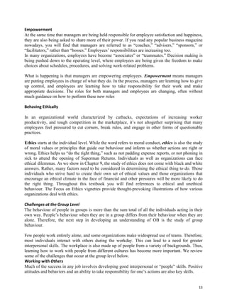 13
Empowerment
At the same time that managers are being held responsible for employee satisfaction and happiness,
they are also being asked to share more of their power. If you read any popular business magazine
nowadays, you will find that managers are referred to as “coaches,” “advisers,” “sponsors,” or
“facilitators,” rather than “bosses.” Employees’ responsibilities are increasing too.
In many organizations, employees have become “associates” or “teammates.” Decision making is
being pushed down to the operating level, where employees are being given the freedom to make
choices about schedules, procedures, and solving work-related problems.
What is happening is that managers are empowering employees. Empowerment means managers
are putting employees in charge of what they do. In the process, managers are learning how to give
up control, and employees are learning how to take responsibility for their work and make
appropriate decisions. The roles for both managers and employees are changing, often without
much guidance on how to perform these new roles
Behaving Ethically
In an organizational world characterized by cutbacks, expectations of increasing worker
productivity, and tough competition in the marketplace, it’s not altogether surprising that many
employees feel pressured to cut corners, break rules, and engage in other forms of questionable
practices.
Ethics starts at the individual level. While the word refers to moral conduct, ethics is also the study
of moral values or principles that guide our behaviour and inform us whether actions are right or
wrong. Ethics helps us “do the right thing,” such as not padding expense reports, or not phoning in
sick to attend the opening of Superman Returns. Individuals as well as organizations can face
ethical dilemmas. As we show in Chapter 9, the study of ethics does not come with black and white
answers. Rather, many factors need to be considered in determining the ethical thing to do. Those
individuals who strive hard to create their own set of ethical values and those organizations that
encourage an ethical climate in the face of financial and other pressures will be more likely to do
the right thing. Throughout this textbook you will find references to ethical and unethical
behaviour. The Focus on Ethics vignettes provide thought-provoking illustrations of how various
organizations deal with ethics.
Challenges at the Group Level
The behaviour of people in groups is more than the sum total of all the individuals acting in their
own way. People’s behaviour when they are in a group differs from their behaviour when they are
alone. Therefore, the next step in developing an understanding of OB is the study of group
behaviour.
Few people work entirely alone, and some organizations make widespread use of teams. Therefore,
most individuals interact with others during the workday. This can lead to a need for greater
interpersonal skills. The workplace is also made up of people from a variety of backgrounds. Thus,
learning how to work with people from different cultures has become more important. We review
some of the challenges that occur at the group level below.
Working with Others
Much of the success in any job involves developing good interpersonal or “people” skills. Positive
attitudes and behaviors and an ability to take responsibility for one’s actions are also key skills.
 