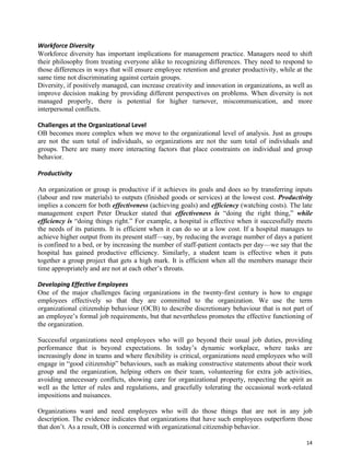 14
Workforce Diversity
Workforce diversity has important implications for management practice. Managers need to shift
their philosophy from treating everyone alike to recognizing differences. They need to respond to
those differences in ways that will ensure employee retention and greater productivity, while at the
same time not discriminating against certain groups.
Diversity, if positively managed, can increase creativity and innovation in organizations, as well as
improve decision making by providing different perspectives on problems. When diversity is not
managed properly, there is potential for higher turnover, miscommunication, and more
interpersonal conflicts.
Challenges at the Organizational Level
OB becomes more complex when we move to the organizational level of analysis. Just as groups
are not the sum total of individuals, so organizations are not the sum total of individuals and
groups. There are many more interacting factors that place constraints on individual and group
behavior.
Productivity
An organization or group is productive if it achieves its goals and does so by transferring inputs
(labour and raw materials) to outputs (finished goods or services) at the lowest cost. Productivity
implies a concern for both effectiveness (achieving goals) and efficiency (watching costs). The late
management expert Peter Drucker stated that effectiveness is “doing the right thing,” while
efficiency is “doing things right.” For example, a hospital is effective when it successfully meets
the needs of its patients. It is efficient when it can do so at a low cost. If a hospital manages to
achieve higher output from its present staff—say, by reducing the average number of days a patient
is confined to a bed, or by increasing the number of staff-patient contacts per day—we say that the
hospital has gained productive efficiency. Similarly, a student team is effective when it puts
together a group project that gets a high mark. It is efficient when all the members manage their
time appropriately and are not at each other’s throats.
Developing Effective Employees
One of the major challenges facing organizations in the twenty-first century is how to engage
employees effectively so that they are committed to the organization. We use the term
organizational citizenship behaviour (OCB) to describe discretionary behaviour that is not part of
an employee’s formal job requirements, but that nevertheless promotes the effective functioning of
the organization.
Successful organizations need employees who will go beyond their usual job duties, providing
performance that is beyond expectations. In today’s dynamic workplace, where tasks are
increasingly done in teams and where flexibility is critical, organizations need employees who will
engage in “good citizenship” behaviours, such as making constructive statements about their work
group and the organization, helping others on their team, volunteering for extra job activities,
avoiding unnecessary conflicts, showing care for organizational property, respecting the spirit as
well as the letter of rules and regulations, and gracefully tolerating the occasional work-related
impositions and nuisances.
Organizations want and need employees who will do those things that are not in any job
description. The evidence indicates that organizations that have such employees outperform those
that don’t. As a result, OB is concerned with organizational citizenship behavior.
 