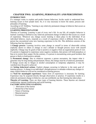 16
CHAPTER TWO: LEARNING, PERSONALITY AND PERCEPRTION
INTRODUCTION
If a manager wants to explain and predict human behaviour, he/she needs to understand how
learning occurs or how people learn. So, it is very necessary to know the nature, process and
principles of learning.
According to S.P. Robbins, “learning is any relatively permanent change in behavior that occurs as
a result of experience.”
LEARNING PROCESS/NATURE
Theories of Learning: Learning is part of every one’s life. In our life, all complex behavior is
learned. Learning is defined as any relatively permanent change in behavior that occurs as a result
of experience. Whenever any change occurs learning is taken place in the individual. If an
individual behaves, reacts, responds as a result of experience which is different from others, a
person has encountered some new learning experience in his life. This definition consists of the
following four key elements:
i) Change process: Learning involves some change in oneself in terms of observable actions
explicitly shown to others or change in one’s attitude or thought process occur with oneself
implicitly. Change may be good or bad or positive or negative from an organization point of view.
If a person is happened to experience some negative incidents, that person will hold prejudices or
bias or to restrict their output. On the contrary, if a person is encountering some good incident, that
person is likely to hold positive attitude.
ii) Permanent change: Due to whatever exposure a person encounters, the impact what it
generates may be long lasting and permanent. Hence, the change must be of relatively permanent.
If change occurs due to fatigue or alcohol consumption or temporary adaptation, it may be
vanished once the goal is achieved.
iii) Setting behavioral actions: Explicit changes occurring in behavior is the main goal of
learning process. A change in an individual’s thought process or attitudes without any changes in
many explicit behavior will not be considered as learning process.
iv) Need for meaningful experiences: Some form of experiences is necessary for learning.
Experience may be acquired directly through observation or practice. If experience results in a
relatively permanent change in behavior, one can confidently say that learning has taken place.
Theories of Learning: There are three types of learning theories. These theories are classical
conditioning, operant conditioning and social learning.
FACTORS AFFECTING LEARNING
Motivation of the learner
Mental Set of the learner
Nature of learning
Material practice
Environment
 