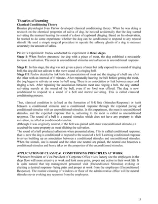 17
Theories of learning
Classical Conditioning Theory
Russian physiologist Ivan Pavlov developed classical conditioning theory. When he was doing a
research on the chemical properties of saliva of dog, he noticed accidentally that the dog started
salivating the moment hearing the sound of a door of cupboard clinging. Based on his observation,
he wanted to do some experiment whether the dog can be conditioned to respond to any neutral
stimuli. He used a simple surgical procedure to operate the salivary glands of a dog to measure
accurately the amount of saliva.
Pavlov’s Experiment: Pavlov conducted his experiment in three stages.
Stage I: When Pavlov presented the dog with a piece of meat, the dog exhibited a noticeable
increase in salivation. The meat is unconditional stimulus and salivation is unconditional response.
Stage II: In this stage, the dog was not given a piece of meat but only exposed to a sound of ringing
bell; the dog did not salivate to the mere sound of a ringing bell.
Stage III: Pavlov decided to link both the presentation of meat and the ringing of a bell one after
the other with an interval of 5 minutes. After repeatedly hearing the bell before getting the meat,
the dog began to salivate as soon the bell rang. There is an association or link between meat and
ringing a bell. After repeating the association between meat and ringing a bell, the dog started
salivating merely at the sound of the bell, even if no food was offered. The dog is now
conditioned to respond to a sound of a bell and started salivating. This is called classical
conditioning process.
Thus, classical condition is defined as the formation of S-R link (Stimulus-Response) or habit
between a conditioned stimulus and a conditioned response through the repeated paring of
conditioned stimulus with an unconditioned stimulus. In this experiment, the meat is unconditioned
stimulus, and the expected response that is, salivating to the meat is called as unconditioned
response. The sound of a bell is a neutral stimulus which does not have any property to elicit
salivation, is called as conditioned stimulus.
Although it was originally neutral, if the bell was paired with meat (unconditioned stimulus) it
acquired the same property as meat eliciting the salivation.
The sound of a bell produced salivation when presented alone. This is called conditioned response,
that is, now the dog is conditioned to respond to the sound of a bell. Learning conditioned response
involves building up an association between a conditioned stimulus and unconditioned stimulus.
When the stimuli, one is natural and the other one neutral are paired, the neutral one becomes a
conditioned stimulus and hence takes on the properties of the unconditioned stimulus.
APPLICATION OF CLASSICAL CONDITIONING PRINCIPLES AT WORK
Whenever President or Vice-President of Corporate Office visits factory site the employees in the
shop floor will more attentive at work and look more prim, proper and active in their work life. It
is quite natural that top management personnel visit (Unconditioned Stimulus) evoking or
eliciting a desired response- being prim and proper at work from the employees (Unconditioned
Response). The routine cleaning of windows or floor of the administrative office will be neutral
stimulus never evoking any response from the employees.
 