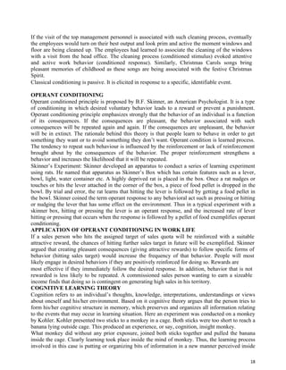 18
If the visit of the top management personnel is associated with such cleaning process, eventually
the employees would turn on their best output and look prim and active the moment windows and
floor are being cleaned up. The employees had learned to associate the cleaning of the windows
with a visit from the head office. The cleaning process (conditioned stimulus) evoked attentive
and active work behavior (conditioned response). Similarly, Christmas Carols songs bring
pleasant memories of childhood as these songs are being associated with the festive Christmas
Spirit.
Classical conditioning is passive. It is elicited in response to a specific, identifiable event.
OPERANT CONDITIONING
Operant conditioned principle is proposed by B.F. Skinner, an American Psychologist. It is a type
of conditioning in which desired voluntary behavior leads to a reward or prevent a punishment.
Operant conditioning principle emphasizes strongly that the behavior of an individual is a function
of its consequences. If the consequences are pleasant, the behavior associated with such
consequences will be repeated again and again. If the consequences are unpleasant, the behavior
will be in extinct. The rationale behind this theory is that people learn to behave in order to get
something they want or to avoid something they don’t want. Operant condition is learned process.
The tendency to repeat such behaviour is influenced by the reinforcement or lack of reinforcement
brought about by the consequences of the behavior. The proper reinforcement strengthens a
behavior and increases the likelihood that it will be repeated.
Skinner’s Experiment: Skinner developed an apparatus to conduct a series of learning experiment
using rats. He named that apparatus as Skinner’s Box which has certain features such as a lever,
bowl, light, water container etc. A highly deprived rat is placed in the box. Once a rat nudges or
touches or hits the lever attached in the corner of the box, a piece of food pellet is dropped in the
bowl. By trial and error, the rat learns that hitting the lever is followed by getting a food pellet in
the bowl. Skinner coined the term operant response to any behavioral act such as pressing or hitting
or nudging the lever that has some effect on the environment. Thus in a typical experiment with a
skinner box, hitting or pressing the lever is an operant response, and the increased rate of lever
hitting or pressing that occurs when the response is followed by a pellet of food exemplifies operant
conditioning.
APPLICATION OF OPERANT CONDITIONING IN WORK LIFE
If a sales person who hits the assigned target of sales quota will be reinforced with a suitable
attractive reward, the chances of hitting further sales target in future will be exemplified. Skinner
argued that creating pleasant consequences (giving attractive rewards) to follow specific forms of
behavior (hitting sales target) would increase the frequency of that behavior. People will most
likely engage in desired behaviors if they are positively reinforced for doing so. Rewards are
most effective if they immediately follow the desired response. In addition, behavior that is not
rewarded is less likely to be repeated. A commissioned sales person wanting to earn a sizeable
income finds that doing so is contingent on generating high sales in his territory.
COGNITIVE LEARNING THEORY
Cognition refers to an individual’s thoughts, knowledge, interpretations, understandings or views
about oneself and his/her environment. Based on it cognitive theory argues that the person tries to
form his/her cognitive structure in memory, which preserves and organizes all information relating
to the events that may occur in learning situation. Here an experiment was conducted on a monkey
by Kohler. Kohler presented two sticks to a monkey in a cage. Both sticks were too short to reach a
banana lying outside cage. This produced an experience, or say, cognition, insight monkey.
What monkey did without any prior exposure, joined both sticks together and pulled the banana
inside the cage. Clearly learning took place inside the mind of monkey. Thus, the learning process
involved in this case is putting or organizing bits of information in a new manner perceived inside
 