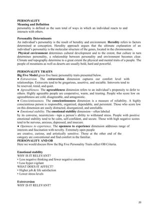 20
PERSONALITY
Meaning and Definition
personality is defined as the sum total of ways in which an individual reacts to and
interacts with others.
Personality Determinants
An individual’s personality is the result of heredity and environment. Heredity refers to factors
determined at conception. Heredity approach argues that the ultimate explanation of an
individual’s personality is the molecular structure of the genes, located in the chromosomes.
Physical environment determines cultural development and to the extent, that culture in turn
determines personality, a relationship between personality and environment becomes clear.
Climate and topography determine to a great extent the physical and mental traits of a people. The
people of mountains as well as deserts are usually bold, hard and powerful.
PERSONALITY TRAITS
Big Five Model gives five basic personality traits presented below.
● Extraversion. The extraversion dimension captures our comfort level with
relationships. Extraverts tend to be gregarious, assertive, and sociable. Introverts tend to
be reserved, timid, and quiet.
● Agreeableness. The agreeableness dimension refers to an individual’s propensity to defer to
others. Highly agreeable people are cooperative, warm, and trusting. People who score low on
agreeableness are cold, disagreeable, and antagonistic.
● Conscientiousness. The conscientiousness dimension is a measure of reliability. A highly
conscientious person is responsible, organized, dependable, and persistent. Those who score low
on this dimension are easily distracted, disorganized, and unreliable.
● Emotional stability. The emotional stability dimension—often labeled
by its converse, neuroticism—taps a person’s ability to withstand stress. People with positive
emotional stability tend to be calm, self-confident, and secure. Those with high negative scores
tend to be nervous, anxious, depressed, and insecure.
● Openness to experience. The openness to experience dimension addresses range of
interests and fascination with novelty. Extremely open people
are creative, curious, and artistically sensitive. Those at the other end of the
category are conventional and find comfort in the familiar.
PERSONALITY AND OB
Here we would discuss How the Big Five Personality Traits affect OB Criteria.
Emotional stability
WHY IS IT RELEVANT?
• Less negative thinking and fewer negative emotions
• Less hyper-vigilant
WHAT DOES IT AFFECT?
• Higher job & life satisfaction
• Lower stress levels
Extroversion
WHY IS IT RELEVANT?
 