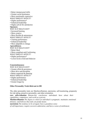 21
• Better interpersonal skills
• Greater social dominance
• More emotionally expressive
WHAT DOES IT AFFECT?
• Higher performance*
• Enhanced leadership
• Higher job & life satisfaction
Openness
WHY IS IT RELEVANT?
• Increased learning
• More creative
• More flexible & autonomous
WHAT DOES IT AFFECT?
• Training performance
• Enhanced leadership
• More adaptable to change
Agreeableness
WHY IS IT RELEVANT?
• Better liked
• More compliant and Conforming
WHAT DOES IT AFFECT?
• Higher performance*
• Lower levels of deviant behavior
Conscientiousness
WHY IS IT RELEVANT?
• Greater effort & persistence
• More drive and discipline
• Better organized & planning
WHAT DOES IT AFFECT?
• Higher performance
• Enhanced leadership
• Greater longevity
Other Personality Traits Relevant to OB
The other personality traits are Machiavellianism, narcissism, self-monitoring, propensity
for risk taking, proactive personality, and other-orientation.
core self-evaluation Bottom-line conclusions individuals have about their
capabilities, competence, and worth as a person.
Machiavellianism The degree to which an individual is pragmatic, maintains emotional
distance, and believes that ends can justify means.
narcissism The tendency to be arrogant, have a grandiose sense
of self-importance, require excessive admiration, and have a sense of entitlement.
 