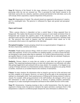24
Stage II: Selection of the Stimuli: In this stage, selection of some stimuli happens for further
processing while the rest are screened out. This is governed by both factors external to the
individual, such as the size, intensity, repetition, contrast and internal to the individual, such as the
self-concept, belief, expectation, response disposition of the perceiver.
Stage III: Organization of stimuli: The selected stimuli are organized in the perceiver’s mind to
give it a meaningful term. The perceiver is influenced by figure and ground and perceptual
grouping.
Figure and Ground:
What a person observes is dependent on how a central figure is being separated from its
background. This implies that the perceived object or person or event stands out distinct from its
background and occupies the cognitive space of the individual. In a dance programme, the
spectators tend to perceive the dance performance against the back ground music, backdrop setup
etc. The perceiver thus tends to organize only the information which stands out in the
environment which seems to be significant to the individual.
Perceptual Grouping: It means grouping stimuli into an organized pattern. It happens on
the basis of proximity, similarity and closure.
Proximity: People tend to perceive things, which are nearer to each other, as together as group
rather than separately. If four or five members are standing together, we tend to assume that they
are belonging to same group rather than as separately. As a result of physical proximity, we often
put together objects or events or people as one group even though they are unrelated. Employees
in a particular section are seen as group.
Similarity: Persons, objects or events that are similar to each other also tend to be grouped
together. This organizing mechanism helps us to deal with information in an efficiently way rather
than getting bogged down and confused with too many details. For examples, if we happen to see
a group of foreign nationals at an International seminar, Indians are grouped as one group, British
as another, Americans as yet another based on the similarity of nationalities.
Closure: In many situation, the information what we intend to get may be in bits and pieces and
not fully complete in all respects. However, we tend to fill up the gaps in the missing parts and
making it as meaningful whole. Such mental process of filling up the missing element is called as
closure. For example, while giving promotions to the staff members, the managers will try to get
full information to make an effective decision, in absence of getting complete information,
managers try to make meaningful assumptions and based on that suitable decision will be made.
Stage IV: Interpretation: Assigning meaning to data is called interpretation. Once the inputs are
organized in human mind, the perceiver interprets the inputs and draws conclusion from it. But
interpretation is subjective as different people interpret the same information in different ways.
 