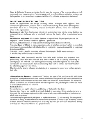 25
Stage V: Behavior Response or Action: In this stage the response of the perceiver takes on both
covert and overt characteristics. Covert response will be reflected in the attitudes, motives, and
feelings of the perceiver and overt responses will be reflected in the actions of the individual.
IMPORTANCE OF PERCEPTION IN OB
People in organizations are always assessing others. Managers must appraise their
subordinate's performance, evaluate how co-workers are working. When a new person joins a
department he or she is immediately assessed by the other persons. These have important
effect on the organization.
Employment Interview: Employment interview is an important input into the hiring decision, and
perceptual factors influence who is hired and vis-à-vis the Quality of an organizations labour
force.
Performance Appraisals: Performance appraisal is dependent on the perceptual process. An
employee’s future is closely tied to the appraisal—promotion,
pay raises, and continuation of employment are among the most obvious outcomes.
Assessing Level of Effort: In many organizations, the level of an employee's effort is given high
importance. Assessment of an individual's effort is a subjective judgment susceptible to perceptual
distortions and bias.
Assessing Loyalty: Another important judgment that managers decide about employees
is whether they are loyal to the organization.
Productivity: What individuals perceive from their work situation will influence their
productivity. More than the situation itself than whether a job is actually interesting or
challenging is not relevant. How a manager successfully plans and organises the work of his
subordinates and actually helps them in structuring their work is far less important than how
his subordinates perceive his efforts.
Therefore, to be able to influence productivity, it is necessary to assess how workers perceive
their jobs.
Absenteeism and Turnover: Absence and Turnover are some of the reactions to the individuals
perception. Managers must understand how each individual interprets his job. and where there is a
significant difference between what is seen and what exists and try to eliminate the distortions.
Failure to deal with the differences when individuals perceive the job in negative terms will result
in increased absenteeism and turnover.
Job Satisfaction:
Job satisfaction is a highly subjective, and feeling of the benefits that derive
from the job. Clearly his variable is critically linked to perception. If job satisfaction is to be
improved, the worker's perception of the job characteristics, supervision and the organisation as a
whole must be positive.
Understanding the process of perception is important because (1) It is unlikely that any person's
definition of reality will be identical to an objective assessment of reality. (2) It is unlikely thattwo
different person’s definition of reality will be exactly the same. (3) Individual perceptions directly
influences the behaviour exhibited in a given situation.
 