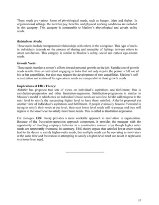 27
These needs are various forms of physiological needs, such as hunger, thirst and shelter. In
organizational settings, the need for pay, benefits, and physical working conditions are included
in this category. This category is comparable to Maslow’s physiological and certain safety
needs.
Relatedness Needs:
These needs include interpersonal relationships with others in the workplace. This type of needs
in individuals depends on the process of sharing and mutuality of feelings between others to
attain satisfaction. This category is similar to Maslow’s safety, social and certain ego-esteem
needs.
Growth Needs:
These needs involve a person’s efforts toward personal growth on the job. Satisfaction of growth
needs results from an individual engaging in tasks that not only require the person’s full use of
his or her capabilities, but also may require the development of new capabilities. Maslow’s self-
actualization and certain of his ego esteem needs are comparable to those growth needs.
Implications of ERG Theory:
Alderfer has proposed two sets of views on individual’s aspirations and fulfillment. One is
satisfaction-progression and other frustration-regression. Satisfaction-progression is similar to
Maslow’s model in which once an individual’s basic needs are satisfied, he/she will progress to the
next level to satisfy the succeeding higher level to have them satisfied. Alderfer proposed yet
another view of individual’s aspirations and fulfillment. If people eventually become frustrated in
trying to satisfy their needs at one level, their next lower level needs will re-emerge and they will
regress to the lower level to satisfy more basic needs. This is called as frustration-regression.
For manages, ERG theory provides a more workable approach to motivation in organization.
Because of the frustration-regression approach component, it provides the manager with the
opportunity of directing employee behavior in a constructive manner even though higher order
needs are temporarily frustrated. In summary, ERG theory argues that satisfied lower-order needs
lead to the desire to satisfy higher-order needs; but multiple needs can be operating as motivators
at the same time and frustration in attempting to satisfy a higher-level need can result in regression
to a lower level need.
-------------------------------------
 