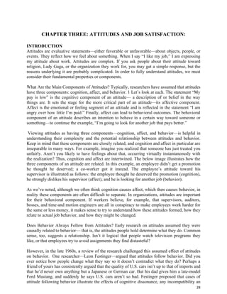 28
CHAPTER THREE: ATTITUDES AND JOB SATISFACTION:
INTRODUCTION
Attitudes are evaluative statements—either favorable or unfavorable—about objects, people, or
events. They reflect how we feel about something. When I say “I like my job,” I am expressing
my attitude about work. Attitudes are complex. If you ask people about their attitude toward
religion, Lady Gaga, or the organization they work for, you may get a simple response, but the
reasons underlying it are probably complicated. In order to fully understand attitudes, we must
consider their fundamental properties or components.
What Are the Main Components of Attitudes? Typically, researchers have assumed that attitudes
have three components: cognition, affect, and behavior. 1 Let’s look at each. The statement “My
pay is low” is the cognitive component of an attitude— a description of or belief in the way
things are. It sets the stage for the more critical part of an attitude—its affective component.
Affect is the emotional or feeling segment of an attitude and is reflected in the statement “I am
angry over how little I’m paid.” Finally, affect can lead to behavioral outcomes. The behavioral
component of an attitude describes an intention to behave in a certain way toward someone or
something—to continue the example, “I’m going to look for another job that pays better.”
Viewing attitudes as having three components—cognition, affect, and behavior—is helpful in
understanding their complexity and the potential relationship between attitudes and behavior.
Keep in mind that these components are closely related, and cognition and affect in particular are
inseparable in many ways. For example, imagine you realized that someone has just treated you
unfairly. Aren’t you likely to have feelings about that, occurring virtually instantaneously with
the realization? Thus, cognition and affect are intertwined. The below image illustrates how the
three components of an attitude are related. In this example, an employee didn’t get a promotion
he thought he deserved; a co-worker got it instead. The employee’s attitude toward his
supervisor is illustrated as follows: the employee thought he deserved the promotion (cognition),
he strongly dislikes his supervisor (affect), and he is looking for another job (behavior).
As we’ve noted, although we often think cognition causes affect, which then causes behavior, in
reality these components are often difficult to separate. In organizations, attitudes are important
for their behavioral component. If workers believe, for example, that supervisors, auditors,
bosses, and time-and motion engineers are all in conspiracy to make employees work harder for
the same or less money, it makes sense to try to understand how these attitudes formed, how they
relate to actual job behavior, and how they might be changed.
Does Behavior Always Follow from Attitudes? Early research on attitudes assumed they were
causally related to behavior— that is, the attitudes people hold determine what they do. Common
sense, too, suggests a relationship. Isn’t it logical that people watch television programs they
like, or that employees try to avoid assignments they find distasteful?
However, in the late 1960s, a review of the research challenged this assumed effect of attitudes
on behavior. One researcher—Leon Festinger—argued that attitudes follow behavior. Did you
ever notice how people change what they say so it doesn’t contradict what they do? Perhaps a
friend of yours has consistently argued that the quality of U.S. cars isn’t up to that of imports and
that he’d never own anything but a Japanese or German car. But his dad gives him a late-model
Ford Mustang, and suddenly he says U.S. cars aren’t so bad. Festinger proposed that cases of
attitude following behavior illustrate the effects of cognitive dissonance, any incompatibility an
 