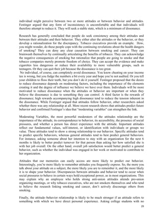 29
individual might perceive between two or more attitudes or between behavior and attitudes.
Festinger argued that any form of inconsistency is uncomfortable and that individuals will
therefore attempt to reduce it. They will seek a stable state, which is a minimum of dissonance.
Research has generally concluded that people do seek consistency among their attitudes and
between their attitudes and their behavior. They either alter the attitudes or the behavior, or they
develop a rationalization for the discrepancy. Tobacco executives provide an example. How,
you might wonder, do these people cope with the continuing revelations about the health dangers
of smoking? They can deny any clear causation between smoking and cancer. They can
brainwash themselves by continually articulating the benefits of tobacco. They can acknowledge
the negative consequences of smoking but rationalize that people are going to smoke and that
tobacco companies merely promote freedom of choice. They can accept the evidence and make
cigarettes less dangerous or reduce their availability to more vulnerable groups, such as
teenagers. Or they can quit their job because the dissonance is too great.
No individual, of course, can completely avoid dissonance. You know cheating on your income
tax is wrong, but you fudge the numbers a bit every year and hope you’re not audited. Or you tell
your children to floss their teeth, but you don’t do it yourself. Festinger proposed that the desire
to reduce dissonance depends on moderating factors, including the importance of the elements
creating it and the degree of influence we believe we have over them. Individuals will be more
motivated to reduce dissonance when the attitudes or behavior are important or when they
believe the dissonance is due to something they can control. A third factor is the rewards of
dissonance; high rewards accompanying high dissonance tend to reduce the tension inherent in
the dissonance. While Festinger argued that attitudes follow behavior, other researchers asked
whether there was any relationship at all. More recent research shows that attitudes predict future
behavior and confirmed Festinger’s idea that “moderating variables” can strengthen the link.
Moderating Variables, the most powerful moderators of the attitudes relationship are the
importance of the attitude, its correspondence to behavior, its accessibility, the presence of social
pressures, and whether a person has direct experience with the attitude. Important attitudes
reflect our fundamental values, self-interest, or identification with individuals or groups we
value. These attitudes tend to show a strong relationship to our behavior. Specific attitudes tend
to predict specific behaviors, whereas general attitudes tend to best predict general behaviors.
For instance, asking someone about her intention to stay with an organization for the next 6
months is likely to better predict turnover for that person than asking her how satisfied she is
with her job overall. On the other hand, overall job satisfaction would better predict a general
behavior, such as whether the individual was engaged in her work or motivated to contribute to
her organization.
Attitudes that our memories can easily access are more likely to predict our behavior.
Interestingly, you’re more likely to remember attitudes you frequently express. So, the more you
talk about your attitude on a subject, the more likely you are to remember it, and the more likely
it is to shape your behavior. Discrepancies between attitudes and behavior tend to occur when
social pressures to behave in certain ways hold exceptional power, as in most organizations. This
may explain why an employee who holds strong anti-union attitudes attends pro-union
organizing meetings, or why tobacco executives, who are not smokers themselves and who tend
to believe the research linking smoking and cancer, don’t actively discourage others from
smoking.
Finally, the attitude–behavior relationship is likely to be much stronger if an attitude refers to
something with which we have direct personal experience. Asking college students with no
 