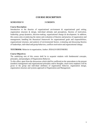 3
COURSE DESCRIPTION
SEMESTER VI 3 CREDITS
Course Description:
Introduction to the theories of organizational environment & organizational goal setting,
organization structure & design, individual attitudes and perceptions, theories of motivation,
leadership, group dynamics, decision-making, organizational change & development. In addition,
this course aims at analyzing the nature and evaluation of theories and practice of organization and
management; handling the theoretical framework for organizational goals and responsibilities,
organizational structure, and analysis of environmental factors; evaluating and discussing theories
of leaderships, individual and group behaviors, conflicts motivation and organizational change.
TEXTBOOK: Behavior in organization, Author: JERALD GREENBERG
Course Objectives:
The underlying aim of this course shall be to acquaint students with fundamental concepts,
principles, and paradigms of Organization Behavior.
To this effect, apart from the discussions which shall be conflicted on the antecedents to the present
(modern) management and organizational principles and/or thoughts, much more emphasis will be
given to the group and individual attributes of organization behavior, organization design,
organization structure and systems approach to Organization and Management.
 