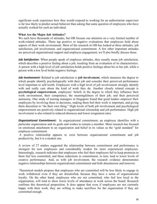 30
significant work experience how they would respond to working for an authoritarian supervisor
is far less likely to predict actual behavior than asking that same question of employees who have
actually worked for such an individual.
What Are the Major Job Attitudes?
We each have thousands of attitudes, but OB focuses our attention on a very limited number of
work-related attitudes. These tap positive or negative evaluations that employees hold about
aspects of their work environment. Most of the research in OB has looked at three attitudes: job
satisfaction, job involvement, and organizational commitment. A few other important attitudes
are perceived organizational support and employee engagement; we’ll also briefly discuss these.
Job Satisfaction: When people speak of employee attitudes, they usually mean job satisfaction,
which describes a positive feeling about a job, resulting from an evaluation of its characteristics.
A person with a high level of job satisfaction holds positive feelings about his or her job, while a
person with a low level holds negative feelings.
Job Involvement: Related to job satisfaction is job involvement, which measures the degree to
which people identify psychologically with their job and consider their perceived performance
level important to self-worth. Employees with a high level of job involvement strongly identify
with and really care about the kind of work they do. Another closely related concept is
psychological empowerment, employees’ beliefs in the degree to which they influence their
work environment, their competence, the meaningfulness of their job, and their perceived
autonomy. One study of nursing managers in Singapore found that good leaders empower their
employees by involving them in decisions, making them feel their work is important, and giving
them discretion to “do their own thing.” High levels of both job involvement and psychological
empowerment are positively related to organizational citizenship and job performance. High job
involvement is also related to reduced absences and lower resignation rates.
Organizational Commitment: In organizational commitment, an employee identifies with a
particular organization and its goals and wishes to remain a member. Most research has focused
on emotional attachment to an organization and belief in its values as the “gold standard” for
employee commitment.
A positive relationship appears to exist between organizational commitment and job
productivity, but it is a modest one.
A review of 27 studies suggested the relationship between commitment and performance is
strongest for new employees and considerably weaker for more experienced employees.
Interestingly, research indicates that employees who feel their employers fail to keep promises to
them feel less committed, and these reductions in commitment, in turn, lead to lower levels of
creative performance. And, as with job involvement, the research evidence demonstrates
negative relationships between organizational commitment and both absenteeism and turnover.
Theoretical models propose that employees who are committed will be less likely to engage in
work withdrawal even if they are dissatisfied, because they have a sense of organizational
loyalty. On the other hand, employees who are not committed, who feel less loyal to the
organization, will tend to show lower levels of attendance at work across the board. Research
confirms this theoretical proposition. It does appear that even if employees are not currently
happy with their work, they are willing to make sacrifices for the organization if they are
committed enough.
 