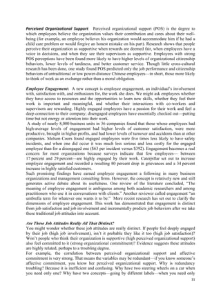 31
Perceived Organizational Support: Perceived organizational support (POS) is the degree to
which employees believe the organization values their contribution and cares about their well-
being (for example, an employee believes his organization would accommodate him if he had a
child care problem or would forgive an honest mistake on his part). Research shows that people
perceive their organization as supportive when rewards are deemed fair, when employees have a
voice in decisions, and when they see their supervisors as supportive. Employees with strong
POS perceptions have been found more likely to have higher levels of organizational citizenship
behaviors, lower levels of tardiness, and better customer service. Though little cross-cultural
research has been done, one study found POS predicted only the job performance and citizenship
behaviors of untraditional or low power-distance Chinese employees—in short, those more likely
to think of work as an exchange rather than a moral obligation.
Employee Engagement: A new concept is employee engagement, an individual’s involvement
with, satisfaction with, and enthusiasm for, the work she does. We might ask employees whether
they have access to resources and the opportunities to learn new skills, whether they feel their
work is important and meaningful, and whether their interactions with co-workers and
supervisors are rewarding. Highly engaged employees have a passion for their work and feel a
deep connection to their company; disengaged employees have essentially checked out—putting
time but not energy or attention into their work.
A study of nearly 8,000 business units in 36 companies found that those whose employees had
high-average levels of engagement had higher levels of customer satisfaction, were more
productive, brought in higher profits, and had lower levels of turnover and accidents than at other
companies. Molson Coors found engaged employees were five times less likely to have safety
incidents, and when one did occur it was much less serious and less costly for the engaged
employee than for a disengaged one ($63 per incident versus $392). Engagement becomes a real
concern for most organizations because surveys indicate that few employees— between
17 percent and 29 percent—are highly engaged by their work. Caterpillar set out to increase
employee engagement and recorded a resulting 80 percent drop in grievances and a 34 percent
increase in highly satisfied customers.
Such promising findings have earned employee engagement a following in many business
organizations and management consulting firms. However, the concept is relatively new and still
generates active debate about its usefulness. One review of the literature concluded, “The
meaning of employee engagement is ambiguous among both academic researchers and among
practitioners who use it in conversations with clients.” Another reviewer called engagement “an
umbrella term for whatever one wants it to be.” More recent research has set out to clarify the
dimensions of employee engagement. This work has demonstrated that engagement is distinct
from job satisfaction and job involvement and incrementally predicts job behaviors after we take
these traditional job attitudes into account.
Are These Job Attitudes Really All That Distinct?
You might wonder whether these job attitudes are really distinct. If people feel deeply engaged
by their job (high job involvement), isn’t it probable they like it too (high job satisfaction)?
Won’t people who think their organization is supportive (high perceived organizational support)
also feel committed to it (strong organizational commitment)? Evidence suggests these attitudes
are highly related, perhaps to a troubling degree.
For example, the correlation between perceived organizational support and affective
commitment is very strong. That means the variables may be redundant—if you know someone’s
affective commitment, you know her perceived organizational support. Why is redundancy
troubling? Because it is inefficient and confusing. Why have two steering wheels on a car when
you need only one? Why have two concepts—going by different labels—when you need only
 