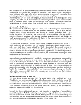 32
one? Although we OB researchers like proposing new attitudes, often we haven’t been good at
showing how they compare and contrast with each other. There is some distinctiveness among
them, but they overlap greatly, for various reasons including the employee’s personality. Some
people are predisposed to be positive or negative about almost everything.
If someone tells you she loves her company, it may not mean a lot if she is positive about
everything else in her life. Or the overlap may mean some organizations are just all-around better
places to work than others. Then if you as a manager know someone’s level of job satisfaction,
you know most of what you need to know about how that person sees the organization.
Measuring Job Satisfaction
Our definition of job satisfaction—a positive feeling about a job resulting from an evaluation of
its characteristics—is clearly broad. Yet that breadth is appropriate. A job is more than just
shuffling papers, writing programming code, waiting on customers, or driving a truck. Jobs
require interacting with co-workers and bosses, following organizational rules and policies,
meeting performance standards, living with less than ideal working conditions, and the like. An
employee’s assessment of his satisfaction with the job is thus a complex summation of many
discrete elements. How, then, do we measure it?.
Two approaches are popular. The single global rating is a response to one question, such as “All
things considered, how satisfied are you with your job?” Respondents circle a number between 1
and 5 on a scale from “highly satisfied” to “highly dissatisfied.” The second method, the
summation of job facets, is more sophisticated. It identifies key elements in a job such as the
nature of the work, supervision, present pay, promotion opportunities, and relationships with co-
workers. Respondents rate these on a standardized scale, and researchers add the ratings to create
an overall job satisfaction score.
Is one of these approaches superior? Intuitively, summing up responses to a number of job
factors seems likely to achieve a more accurate evaluation of job satisfaction. Research,
however, doesn’t support the intuition. This is one of those rare instances in which simplicity
seems to work as well as complexity, making one method essentially as valid as the other. The
best explanation is that the concept of job satisfaction is so broad a single question captures its
essence. The summation of job facets may also leave out some important data. Both methods are
helpful. The single global rating method isn’t very time consuming, thus freeing time for other
tasks, and the summation of job facets helps managers zero in on problems and deal with them
faster and more accurately.
How Satisfied Are People in Their Jobs?
Are most people satisfied with their jobs? The answer seems to be a qualified “yes” in the
United States and most other developed countries. Independent studies conducted among U.S.
workers over the past 30 years generally indicate more workers are satisfied with their jobs than
not. But a caution is in order. Recent data show a dramatic drop-off in average job satisfaction
levels during the economic contraction that started in late 2007, so much so that only about half
of workers report being satisfied with their jobs now.
Research also shows satisfaction levels vary a lot, depending on which facet of job satisfaction
you’re talking about. As in the below figure, people have typically been more satisfied with
their jobs overall, with the work itself, and with their supervisors and co-workers than they have
been with their pay and with promotion opportunities. It’s not really clear why people dislike
their pay and promotion possibilities more than other aspects of their jobs.
 