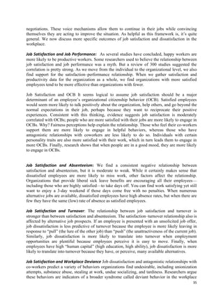 35
negotiations. These voice mechanisms allow them to continue in their jobs while convincing
themselves they are acting to improve the situation. As helpful as this framework is, it’s quite
general. We now discuss more specific outcomes of job satisfaction and dissatisfaction in the
workplace.
Job Satisfaction and Job Performance: As several studies have concluded, happy workers are
more likely to be productive workers. Some researchers used to believe the relationship between
job satisfaction and job performance was a myth. But a review of 300 studies suggested the
correlation is pretty strong. As we move from the individual to the organizational level, we also
find support for the satisfaction–performance relationship. When we gather satisfaction and
productivity data for the organization as a whole, we find organizations with more satisfied
employees tend to be more effective than organizations with fewer.
Job Satisfaction and OCB It seems logical to assume job satisfaction should be a major
determinant of an employee’s organizational citizenship behavior (OCB). Satisfied employees
would seem more likely to talk positively about the organization, help others, and go beyond the
normal expectations in their job, perhaps because they want to reciprocate their positive
experiences. Consistent with this thinking, evidence suggests job satisfaction is moderately
correlated with OCBs; people who are more satisfied with their jobs are more likely to engage in
OCBs. Why? Fairness perceptions help explain the relationship. Those who feel their co-workers
support them are more likely to engage in helpful behaviors, whereas those who have
antagonistic relationships with coworkers are less likely to do so. Individuals with certain
personality traits are also more satisfied with their work, which in turn leads them to engage in
more OCBs. Finally, research shows that when people are in a good mood, they are more likely
to engage in OCBs.
Job Satisfaction and Absenteeism: We find a consistent negative relationship between
satisfaction and absenteeism, but it is moderate to weak. While it certainly makes sense that
dissatisfied employees are more likely to miss work, other factors affect the relationship.
Organizations that provide liberal sick leave benefits are encouraging all their employees—
including those who are highly satisfied—to take days off. You can find work satisfying yet still
want to enjoy a 3-day weekend if those days come free with no penalties. When numerous
alternative jobs are available, dissatisfied employees have high absence rates, but when there are
few they have the same (low) rate of absence as satisfied employees.
Job Satisfaction and Turnover: The relationship between job satisfaction and turnover is
stronger than between satisfaction and absenteeism. The satisfaction–turnover relationship also is
affected by alternative job prospects. If an employee is presented with an unsolicited job offer,
job dissatisfaction is less predictive of turnover because the employee is more likely leaving in
response to “pull” (the lure of the other job) than “push” (the unattractiveness of the current job).
Similarly, job dissatisfaction is more likely to translate into turnover when employment
opportunities are plentiful because employees perceive it is easy to move. Finally, when
employees have high “human capital” (high education, high ability), job dissatisfaction is more
likely to translate into turnover because they have, or perceive, many available alternatives.
Job Satisfaction and Workplace Deviance Job dissatisfaction and antagonistic relationships with
co-workers predict a variety of behaviors organizations find undesirable, including unionization
attempts, substance abuse, stealing at work, undue socializing, and tardiness. Researchers argue
these behaviors are indicators of a broader syndrome called deviant behavior in the workplace
 