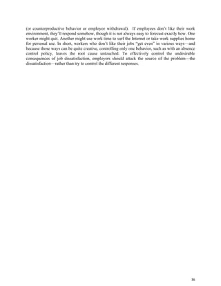 36
(or counterproductive behavior or employee withdrawal). If employees don’t like their work
environment, they’ll respond somehow, though it is not always easy to forecast exactly how. One
worker might quit. Another might use work time to surf the Internet or take work supplies home
for personal use. In short, workers who don’t like their jobs “get even” in various ways—and
because those ways can be quite creative, controlling only one behavior, such as with an absence
control policy, leaves the root cause untouched. To effectively control the undesirable
consequences of job dissatisfaction, employers should attack the source of the problem—the
dissatisfaction—rather than try to control the different responses.
 