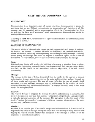 37
CHAPTER FOUR: COMMUNICATION
INTRODUCTION
Communication is an important aspect of human behaviour. Communication is central to
everything that we do. Without communication an organization can’t function at all. No
managers can be successful without communicating effectively. Communication has been
derived from the Latin word “communis” which means common. Communication stands for
sharing of ideas in common.
According to Keith Davis, “communication is a process of information and understanding from
one person to another.”
ELEMENTS OF COMMUNICATION
The process models of communication contain six main elements such as i) sender, ii) message,
iii) receiver, iv) feedback, v) channel, vi) noise or interference. As communication occurs,
sender and receiver interact by encoding/sending and decoding/receiving messages. Encoding
means putting the message into words or diagram or nonverbal signals so that it can be
transmitted. The receiver hears, reads or looks in order to decode or interpret the message.
Sender:
Communication begins with sender, the individual who reacts to situations from a unique
vantage point, interpreting ideas and filtering experiences through their own perception. Sender
conceives his ides based on the accumulated attitudes, experiences, skills and cultural
conditioning.
Message:
The message is the idea of feeling transmitted from the sender to the receiver to achieve
understanding. It makes a connection between the sender and the receiver and may be made up
of signs, words and movement. The tone of voice, inflection, the rate of speech, facial
expression, touching and body movement may be misinterpreted by the receiver, or poorly
constructed message may lead to misunderstanding. The message the sender meant to send is not
always the message received.
Receiver:
The receiver decodes or interprets the message to achieve understanding. In doing this, the
receiver also acts as an individual from a unique vantage point, interpreting the idea according to
a particular personal perception of the message. This perception is also the result of the
receiver’s unique background of experiences, beliefs and concerns. Interpretation of the same
message may vary between people.
Feedback:
Feedback is an essential part of successful interpersonal communication. It is the receiver’s
response to the sender’s message, telling the sender how their message is being received and
helping the receiver confirm whether their perception of the message is correct. It can be
intentional or unintentional. Feedback:
 