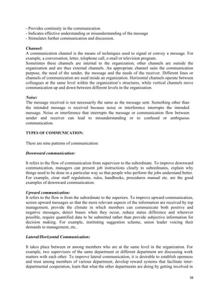38
- Provides continuity in the communication
- Indicates effective understanding or misunderstanding of the message
- Stimulates further communication and discussion.
Channel:
A communication channel is the means of techniques used to signal or convey a message. For
example, a conversation, letter, telephone call, e-mail or television program.
Sometimes these channels are internal to the organization; other channels are outside the
organization and are thus external channels. An appropriate channel suits the communication
purpose, the need of the sender, the message and the needs of the receiver. Different lines or
channels of communication are used inside an organization. Horizontal channels operate between
colleagues at the same level within the organization’s structures, while vertical channels move
communication up and down between different levels in the organization.
Noise:
The message received is not necessarily the same as the message sent. Something other than
the intended message is received because noise or interference interrupts the intended
message. Noise or interference that interrupts the message or communication flow between
sender and receiver can lead to misunderstanding or to confused or ambiguous
communication.
TYPES OF COMMUNICATION:
There are nine patterns of communication:
Downward communication:
It refers to the flow of communication from supervisor to the subordinate. To improve downward
communication, managers can present job instructions clearly to subordinates, explain why
things need to be done in a particular way so that people who perform the jobs understand better.
For example, clear staff regulations, rules, handbooks, procedures manual etc. are the good
examples of downward communication.
Upward communication:
It refers to the flow is from the subordinate to the superiors. To improve upward communication,
screen upward messages so that the more relevant aspects of the information are received by top
management, provide the climate in which members can communicate both positive and
negative messages, detect biases when they occur, reduce status difference and wherever
possible, require quantified data to be submitted rather than provide subjective information for
decision making. For example, instituting suggestion scheme, union leader voicing their
demands to management, etc..
Lateral/Horizontal Communication:
It takes place between or among members who are at the same level in the organization. For
example, two supervisors of the same department or different department are discussing work
matters with each other. To improve lateral communication, it is desirable to establish openness
and trust among members of various department, develop reward systems that facilitate inter-
departmental cooperation, learn that what the other departments are doing by getting involved in
 