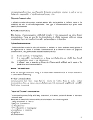 39
interdepartmental meetings and, if possible design the organization structure in such a way so
that greater opportunities of interdepartmental contact exist.
Diagonal Communication:
It refers to the flow of messages between persons who are in position at different levels of the
hierarchy and also in different departments. This type of communication takes place under
special circumstances.
Formal Communication:
The channels of communication established formally by the management are called formal
communication. These are used for the transmission of official messages within or outside
organization. However, it suffers from delay and also chances of distortion.
Informal communication:
Communication which takes place on the basis of informal or social relations among people in
an organization is known as informal communication. It is otherwise known as grapevine
communication. The grapevine has three main characteristics.
i) It is not controlled by management.
ii) It is perceived by most employees as being more believable and reliable than formal
communication issued by top management.
iii) It is largely used to serve the self-interests of those people within it and it is one of the
quickest means of communication.
Verbal Communication:
When the message is conveyed orally, it is called verbal communication. It is most economical
in terms of time and money.
Written Communication:
Communication that takes place between people in written form is called written
communication. For e.g. memos, reports, bulletins etc. It is permanent, tangible and verifiable.
But it is time consuming.
Nonverbal/Gestural communication:
Communicating nonverbally with body movements, with some gestures is known as nonverbal
communication.
The types of nonverbal communication can be classified into seven categories:
i) Body movements or kinesics
ii) Physical characteristics
iii) ching behavior
iv) Vocal qualities or paralanguage
v) Use of space or proximity
vi) Artifacts
vii) Environment
 