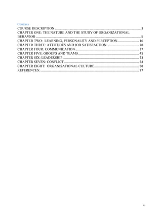 4
Contents
COURSE DESCRIPTION .................................................................................................... 3
CHAPTER ONE: THE NATURE AND THE STUDY OF ORGANIZATIONAL
BEHAVIOR .......................................................................................................................... 5
CHAPTER TWO: LEARNING, PERSONALITY AND PERCEPTION......................... 16
CHAPTER THREE: ATTITUDES AND JOB SATISFACTION: .................................... 28
CHAPTER FOUR: COMMUNICATION .......................................................................... 37
CHAPTER FIVE: GROUPS AND TEAMS....................................................................... 45
CHAPTER SIX: LEADERSHIP......................................................................................... 53
CHAPTER SEVEN: CONFLICT ....................................................................................... 64
CHAPTER EIGHT: ORGANISATIONAL CULTURE.................................................... 68
REFERENCES:................................................................................................................... 77
 