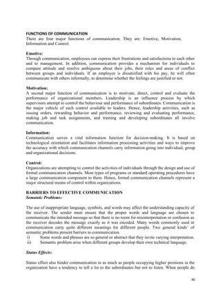 40
FUNCTIONS OF COMMUNICATION
There are four major functions of communication. They are: Emotive, Motivation,
Information and Control.
Emotive:
Through communication, employees can express their frustrations and satisfactions to each other
and to management. In addition, communication provides a mechanism for individuals to
compare attitude and resolve ambiguous about their jobs, their roles and areas of conflict
between groups and individuals. If an employee is dissatisfied with his pay, he will often
communicate with others informally, to determine whether the feelings are justified or not.
Motivation:
A second major function of communication is to motivate, direct, control and evaluate the
performance of organizational members. Leadership is an influence process by which
supervisors attempt to control the behaviour and performance of subordinates. Communication is
the major vehicle of such control available to leaders. Hence, leadership activities, such as
issuing orders, rewarding behavior and performance, reviewing and evaluating performance,
making job and task assignments, and training and developing subordinates all involve
communication.
Information:
Communication serves a vital information function for decision-making. It is based on
technological orientation and facilitates information processing activities and ways to improve
the accuracy with which communication channels carry information going into individual, group
and organizational decisions.
Control:
Organizations are attempting to control the activities of individuals through the design and use of
formal communication channels. Most types of programs or standard operating procedures have
a large communication component to them. Hence, formal communication channels represent a
major structural means of control within organizations.
BARRIERS TO EFFECTIVE COMMUNICATION
Semantic Problems:
The use of inappropriate language, symbols, and words may affect the understanding capacity of
the receiver. The sender must ensure that the proper words and language are chosen to
communicate the intended message so that there is no room for misinterpretation or confusion as
the receiver decodes the message exactly as it was encoded. Many words commonly used in
communication carry quite different meanings for different people. Two general kinds’ of
semantic problems present barriers to communication.
i) Some words and phrases are so general or abstract that they invite varying interpretation.
ii) Semantic problem arise when different groups develop their own technical language.
Status Effects:
Status effect also hinder communication in as much as people occupying higher positions in the
organization have a tendency to tell a lot to the subordinates but not to listen. When people do
 