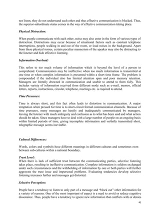 41
not listen, they do not understand each other and thus effective communication is blocked. Thus,
the superior-subordinate status comes in the way of effective communication taking place.
Physical Distraction:
When people communicate with each other, noise may also enter in the form of various types of
distraction. Distractions may occur because of situational factors such as constant telephone
interruptions, people walking in and out of the room, or loud noises in the background. Apart
from these physical noises, certain peculiar mannerism of the speaker may also be distracting to
the listener and hide effective listening.
Information Overload:
This refers to too much volume of information which is beyond the level of a person to
comprehend. Communication may be ineffective when too much information is transmitted at
one time or when complex information is presented within a short time frame. The problem is
compounded if the individual also has limited attention span and poor memory retention.
Managers are literally drowned in communication and unable to attend to them fully. This
includes variety of information received from different mode such as e-mail, memos, official
letters, reports, instructions, circular, telephone, meetings etc. is required to attend.
Time Pressures:
Time is always short, and this fact often leads to distortion in communication. A major
temptation when pressed for time is to short-circuit formal communication channels. Because of
time pressures, many messages are hastily and inadequately communicated by managers,
leaving the listener with much ambiguity and confusion as to what has been said and what action
should be taken. Since managers have to deal with a large number of people on an ongoing basis
within limited periods of time, giving incomplete information and verbally transmitted short,
telegraphic message seems inevitable.
Cultural Differences:
Words, colors and symbols have different meanings in different cultures and sometimes even
between sub-cultures within a national boundary.
Trust Level:
When there is lack of sufficient trust between the communicating parties, selective listening
takes place, resulting in ineffective communication. Complete information is seldom exchanged
under such circumstances and the withholding of information by one or both parties will further
aggravate the trust issue and impersonal problems. Evaluating tendencies develop selective
listening increases further and messages get distorted.
Selective Perception:
People have a tendency to listen to only part of a message and “block out” other information for
a variety of reasons. One of the most important of aspect is a need to avoid or reduce cognitive
dissonance. Thus, people have a tendency to ignore new information that conflicts with or denies
 