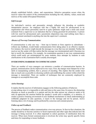 42
already established beliefs, values, and expectations. Selective perception occurs when the
receiver values the context of the communication including the role, identity, values, mood and
motives of the sender (Perceptual Distortion).
Self-Concept:
An individual’s motives and personality strongly influence the decoding or symbolic
interpretation process. An employee who has a highly felt need for advancement in an
organization and whose personality tend be to quite optimistic might read a smile and casual
comment from a supervisor as an indication that he is being groomed for promotion. A person
with low need for advancement and a pessimistic disposition may read nothing more than a
casual comment unrelated to anything else into the supervisor’s comment.
Absence of Two-way Communication:
If communication is only one way – from top to bottom or from superior to subordinate –
without any feedback, would hinder communication from taking place in an effective manner.
For instance, the receiver might decode the message in a way that was not intended. Neither the
receiver nor the sender will then realize that the message was misinterpreted until it becomes too
late to rectify the situations. For example, An examination question is one way communication
which could easily get misinterpreted by some students since attempts by students to seek
clarifications in the examination hall is usually discouraged.
OVERCOMING BARRIERS TO COMMUNICATION
There are number of ways managers can minimize a number of communication barriers. In
general, communication can be improved in two ways. First, the manger must sharpen his or her
skills in manipulating symbols, that is, process of encoding. This implies that the sender must
take as much care as possible in choosing symbols and establishing the context within which the
message is transmitted. There are number of techniques that are commonly employed by
managers to accomplish these ends.
Active listening:
It implies that the receiver of information engages in the following patterns of behavior.
a) stop talking since it is impossible to talk and listen at the same time, b) remove the distracting
elements as much as possible c) is patient and lets the other person say whatever needs to be
said, d) appreciate the emotion behind the speaker’s words and is empathic, e) is attentive, f)
creates a positive listening environment f) uses feedback mechanisms to check understanding g)
withholds judgment h) asks questions, i) reacts to the message and not he person. Active
listening takes a lot of energy and be perfected by conscious and constant practice.
Follow up and Feedback:
The process of feedback makes communication a two-way process. In face-to-face situations, the
sender should try to become sensitive to facial expressions and other signs that indicate how the
message is being received. It is often important to solicit questions of clarification from the
receiver. When more formal communication is involved, the writer may specify specific forms
and times for responding to insure feedback.
 