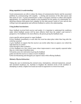 44
Being empathetic in understanding:
Good communicators are able to reduce the chance of communication barrier and the associated
problems by communicating with empathy – a feeling and awareness of the other person and
their point of view. A good communicator is able to recognize emotions in others and respond
appropriately. It is reported that empathy as the foundation for the quality of a relationship. In a
satisfying relations both parties have empathy for the other person’s point of view and are also
willing to provide appropriate and sufficient feedback to achieve the understanding.
Using feedback mechanisms:
Since feedback involved both receiver and sender, it is important to understand the conditions
under which feedback session will be more effective both from the sender’s and receiver’s
perspective. For feedback to be most effective, the person giving the feedback must:
a) give specific and not general or vague feedback
b) give feedback immediately or soon after the event has taken place rather than long after the
event has occurred
c) give feedback on aspects that the receiver can rectify rather than on aspects over which the
individual has no control
d) Be descriptive than evaluative
e) Give feedback on a few critical issues where improvement is most urgently expected rather
than on a wide range of problem areas
f) Examine your own motivation in giving the feedback
g) Be sure that the receiver is ready to receive feedback
h) Be non-threatening and disregard you superior status while offering feedback.
Minimize Physical distraction:
Taking due care in minimizing the external noise, interruptions, awkward mannerism, unusual
and unwanted incidences etc. facilitate to heighten the attention levels of the members in
attempting to satisfy a higher-level need can result in regression to a lower-level need.
 