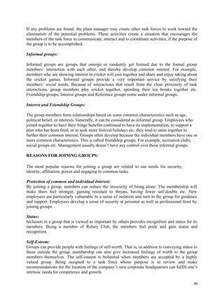46
If any problems are found, the plant manager may create other task forces to work toward the
elimination of the potential problems. These activities create a situation that encourages the
members of the task force to communicate, interact and to coordinate activities, if the purpose of
the group is to be accomplished.
Informal groups:
Informal groups are groups that emerge or randomly get formed due to the formal group
members’ interaction with each other, and thereby develop common interest. For example,
members who are showing interest in cricket will join together and share and enjoy taking about
the cricket games. Informal groups provide a very important service by satisfying their
members’ social needs. Because of interactions that result from the close proximity of task
interactions, group members play cricket together, spending their tea breaks together etc.
Friendship groups, Interest groups and Reference groups come under informal groups.
Interest and Friendship Groups:
The group members form relationships based on some common characteristics such as age,
political belief, or interests. Generally, it can be considered as informal group. Employees who
joined together to have their fringe benefits continued to have its implementation, to support a
peer who has been fired, or to seek more festival holidays etc. they tend to unite together to
further their common interest. Groups often develop because the individual members have one or
more common characteristics. This is called friendship groups. For example, recreation clubs,
social groups etc. Management usually doesn’t have any control over these informal groups.
REASONS FOR JOINING GROUPS:
The most popular reasons for joining a group are related to our needs for security,
identity, affiliation, power and engaging in common tasks.
Protection of common and individual Interest:
By joining a group, members can reduce the insecurity of being alone. The membership will
make them feel stronger, gaining resistant to threats, having fewer self-doubts etc. New
employees are particularly vulnerable to a sense of isolation and turn to the group for guidance
and support. Employees develop a sense of security at personal as well as professional front by
joining groups.
Status:
Inclusion in a group that is viewed as important by others provides recognition and status for its
members. Being a member of Rotary Club, the members feel pride and gain status and
recognition.
Self-Esteem:
Groups can provide people with feelings of self-worth. That is, in addition to conveying status to
those outside the group, membership can also give increased feelings of worth to the group
members themselves. The self-esteem is bolstered when members are accepted by a highly
valued group. Being assigned to a task force whose purpose is to review and make
recommendations for the location of the company’s new corporate headquarters can fulfill one’s
intrinsic needs for competence and growth.
 