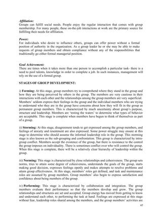 47
Affiliation:
Groups can fulfill social needs. People enjoy the regular interaction that comes with group
membership. For many people, these on-the-job interactions at work are the primary source for
fulfilling their needs for affiliation.
Power:
For individuals who desire to influence others, groups can offer power without a formal
position of authority in the organization. As a group leader he or she may be able to make
requests of group members and obtain compliance without any of the responsibilities that
traditionally go either formal managerial position.
Goal Achievement:
There are times when it takes more than one person to accomplish a particular task- there is a
need to pool talents, knowledge in order to complete a job. In such instances, management will
rely on the use of a formal group.
STAGES OF GROUP DEVELOPMENT:
i) Forming: At this stage, group members try to comprehend where they stand in the group and
how they are being perceived by others in the group. The members are very cautious in their
interactions with each other and the relationships among the group members are very superficial.
Members’ seldom express their feelings in the group and the individual members who are trying
to understand who they are in the group have concerns about how they will fit in the group as
permanent group members. This is characterized by much uncertainty about group’s purpose,
structure and leadership. Members are ‘testing the waters’ to determine what types of behavior
are acceptable. This stage is complete when members have begun to think of themselves as part
of a group.
ii) Storming: At this stage, disagreement tends to get expressed among the group members, and
feelings of anxiety and resentment are also expressed. Some power struggle may ensure at this
stage to determine who should assume the informal leadership role in the group. This storming
stage is also known as the sub-grouping and confrontation. This group is characterized by intra-
group conflict. Members accept the existence of the group, but there is resistance to the control
the group imposes on individuality. There is sometimes conflict over who will control the group.
When this stage is complete, there will be a relatively clear hierarchy of leadership within the
group.
iii) Norming: This stage is characterized by close relationships and cohesiveness. The group sets
norms, tries to attain some degree of cohesiveness, understands the goals of the group, starts
making good decision, expresses feelings openly and makes attempts to resolve problems and
attain group effectiveness. At this stage, members’ roles get defined, and task and maintenance
roles are assumed by group members. Group members’ also begin to express satisfaction and
confidence about being members of the group.
iv) Performing: This stage is characterized by collaboration and integration. The group
members evaluate their performance so that the members develop and grow. The group
relationships and structures are set and accepted. Group energy has moved from getting to know
and understand each other, to performing the task at hand. Feelings are expressed at this stage
without fear, leadership roles shared among the members, and the group members’ activities are
 
