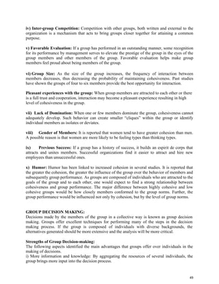 49
iv) Inter-group Competition: Competition with other groups, both written and external to the
organization is a mechanism that acts to bring groups closer together for attaining a common
purpose.
v) Favorable Evaluation: If a group has performed in an outstanding manner, some recognition
for its performance by management serves to elevate the prestige of the group in the eyes of the
group members and other members of the group. Favorable evaluation helps make group
members feel proud about being members of the group.
vi) Group Size: As the size of the group increases, the frequency of interaction between
members decreases, thus decreasing the probability of maintaining cohesiveness. Past studies
have shown the groups of four to six members provide the best opportunity for interaction.
Pleasant experiences with the group: When group members are attracted to each other or there
is a full trust and cooperation, interaction may become a pleasant experience resulting in high
level of cohesiveness in the group.
vii) Lack of Domination: When one or few members dominate the group, cohesiveness cannot
adequately develop. Such behavior can create smaller “cliques” within the group or identify
individual members as isolates or deviates.
viii) Gender of Members: It is reported that women tend to have greater cohesion than men.
A possible reason is that women are more likely to be feeling types than thinking types.
ix) Previous Success: If a group has a history of success, it builds an espirit de corps that
attracts and unites members. Successful organizations find it easier to attract and hire new
employees than unsuccessful ones.
x) Humor: Humor has been linked to increased cohesion in several studies. It is reported that
the greater the cohesion, the greater the influence of the group over the behavior of members and
subsequently group performance. As groups are composed of individuals who are attracted to the
goals of the group and to each other, one would expect to find a strong relationship between
cohesiveness and group performance. The major difference between highly cohesive and low
cohesive groups would be how closely members conformed to the group norms. Further, the
group performance would be influenced not only by cohesion, but by the level of group norms.
GROUP DECISION MAKING:
Decisions made by the members of the group in a collective way is known as group decision
making. Groups offer excellent techniques for performing many of the steps in the decision
making process. If the group is composed of individuals with diverse backgrounds, the
alternatives generated should be more extensive and the analysis will be more critical.
Strengths of Group Decision-making:
The following aspects identified the main advantages that groups offer over individuals in the
making of decisions.
i) More information and knowledge: By aggregating the resources of several individuals, the
group brings more input into the decision process.
 
