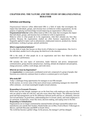 5
CHAPTER ONE: THE NATURE AND THE STUDY OF ORGANIZATIONAL
BEHAVIOR
Definition and Meaning
Organizational behavior (often abbreviated OB) is a field of study that investigates the
impact that individuals, groups, and structure have on behavior within organizations, for the
purpose of applying such knowledge toward improving an organization’s effectiveness.
Organizational behavior (often abbreviated as OB) is the study that investigates the impact
that individuals, groups, and structure have on behavior with in organizations.
Behavior refers to what people do in the organization, what their attitudes are, how they
perform. Because the organizations studied are often business organizations, OB is
frequently applied to topics such as absenteeism, employment turnover, productivity, human
performance, working in groups, and job satisfaction.
What is organizational behavior?
It is the field of study that focuses on three levels of behavior in organizations. One level is
the individual, another level is the group, the third level is the structure.
OB is the study of what people do in an organization and how their behavior affects the
organization’s performance.
OB includes the core topics of motivation, leader behavior and power, interpersonal
communication, group structure and processes, learning, attitude development and perception,
change processes, conflict, work design, and work stress.
What do we mean by Organization?
An organization is a consciously coordinated social unit, composed of a group of people, that
functions on a relatively continues basis to achieve a common goal or set of goals
Why study OB?
Today’s challenges bring opportunities for managers to use OB concepts.
In this section, we review some of the most critical issues confronting managers for which OB
offers solutions—or at least meaningful insights toward solutions.
Responding to Economic Pressures
When times are bad, though, managers are on the front lines with employees who must be fired,
who are asked to make do with less, and who worry about their futures. The difference between
good and bad management can be the difference between profit and loss or, ultimately, between
survival and failure. In good times, understanding how to reward, satisfy, and retain employees is
at a premium. In bad times, issues like stress, decision making, and coping come to the fore.
Responding to Globalization
Organizations are no longer constrained by national borders all major automobile makers now
manufacture cars outside their borders; Honda builds cars in Ohio, Ford in Brazil, Volkswagen in
Mexico, and both Mercedes and BMW in South Africa.
The world has become a global village. In the process, the manager’s job has changed.
 
