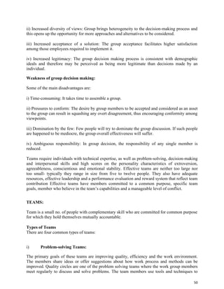 50
ii) Increased diversity of views: Group brings heterogeneity to the decision-making process and
this opens up the opportunity for more approaches and alternatives to be considered.
iii) Increased acceptance of a solution: The group acceptance facilitates higher satisfaction
among those employees required to implement it.
iv) Increased legitimacy: The group decision making process is consistent with demographic
ideals and therefore may be perceived as being more legitimate than decisions made by an
individual.
Weakness of group decision making:
Some of the main disadvantages are:
i) Time-consuming: It takes time to assemble a group.
ii) Pressures to conform: The desire by group members to be accepted and considered as an asset
to the group can result in squashing any overt disagreement, thus encouraging conformity among
viewpoints.
iii) Domination by the few: Few people will try to dominate the group discussion. If such people
are happened to be mediocre, the group overall effectiveness will suffer.
iv) Ambiguous responsibility: In group decision, the responsibility of any single member is
reduced.
Teams require individuals with technical expertise, as well as problem-solving, decision-making
and interpersonal skills and high scores on the personality characteristics of extroversion,
agreeableness, conscientious and emotional stability. Effective teams are neither too large nor
too small- typically they range in size from five to twelve people. They also have adequate
resources, effective leadership and a performance evaluation and reward system that reflect team
contribution Effective teams have members committed to a common purpose, specific team
goals, member who believe in the team’s capabilities and a manageable level of conflict.
TEAMS:
Team is a small no. of people with complementary skill who are committed for common purpose
for which they hold themselves mutually accountable.
Types of Teams
There are four common types of teams:
i) Problem-solving Teams:
The primary goals of these teams are improving quality, efficiency and the work environment.
The members share ideas or offer suggestions about how work process and methods can be
improved. Quality circles are one of the problem solving teams where the work group members
meet regularly to discuss and solve problems. The team members use tools and techniques to
 