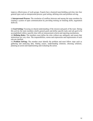 52
improve effectiveness of work groups. Experts have clustered team-building activities into four
general types such as interpersonal process, goal setting, defining roles and problem solving.
i) Interpersonal Process: The resolution of conflicts between and among the team members by
creating a system of open communication by providing training on listening skills, negotiation
skills etc.
ii) Goal Setting: Focusing on shared understanding of the mission and goals of the team. During
this activity the team members clarify general goals and define specific tasks and sub goal to be
accomplished within a specific time with set measurement criteria and reporting mechanisms.
iii) Defining Roles: The members must define the roles without any ambiguity and ensure that
instructions are very clear. The responsibilities, norms and expressions and requirements of each
role are clarified.
iv) Problem Solving: The member must identify the problem and must follow steps such as
gathering and analyzing data, finding causes, understanding solutions, choosing solutions,
planning an action and implementing and evaluating the action.
 