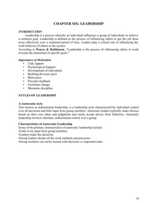 53
CHAPTER SIX: LEADERSHIP
INTRODUCTION
Leadership is a process whereby an individual influences a group of individuals to achieve
a common goal. Leadership is defined as the process of influencing others to get the job done
more effectively over a sustained period of time. Leaders play a critical role in influencing the
work behavior of others in the system.
According to Pearce & Robbinson, “Leadership is the process of influencing others to work
towards the attainment of specific goals.”
Importance of Motivation
• Task support
• Psychological Support
• Development of individuals
• Building the team spirit
• Motivation
• Provides feedback
• Facilitates change
• Maintains discipline
STYLES OF LEADERSHIP
A-Autocratic style
Also known as authoritarian leadership, is a leadership style characterized by individual control
over all decisions and little input from group members. Autocratic leaders typically make choices
based on their own ideas and judgments and rarely accept advice from followers. Autocratic
leadership involves absolute, authoritarian control over a group.
Characteristics of Autocratic Leadership
Some of the primary characteristics of autocratic leadership include:
•Little or no input from group members
•Leaders make the decisions
•Group leaders dictate all the work methods and processes
•Group members are rarely trusted with decisions or important tasks
 