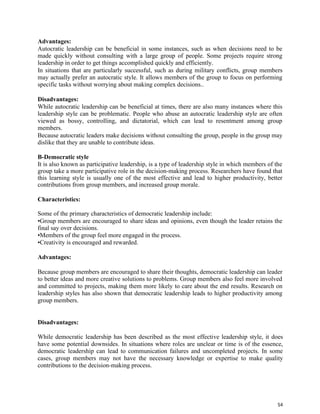 54
Advantages:
Autocratic leadership can be beneficial in some instances, such as when decisions need to be
made quickly without consulting with a large group of people. Some projects require strong
leadership in order to get things accomplished quickly and efficiently.
In situations that are particularly successful, such as during military conflicts, group members
may actually prefer an autocratic style. It allows members of the group to focus on performing
specific tasks without worrying about making complex decisions..
Disadvantages:
While autocratic leadership can be beneficial at times, there are also many instances where this
leadership style can be problematic. People who abuse an autocratic leadership style are often
viewed as bossy, controlling, and dictatorial, which can lead to resentment among group
members.
Because autocratic leaders make decisions without consulting the group, people in the group may
dislike that they are unable to contribute ideas.
B-Democratic style
It is also known as participative leadership, is a type of leadership style in which members of the
group take a more participative role in the decision-making process. Researchers have found that
this learning style is usually one of the most effective and lead to higher productivity, better
contributions from group members, and increased group morale.
Characteristics:
Some of the primary characteristics of democratic leadership include:
•Group members are encouraged to share ideas and opinions, even though the leader retains the
final say over decisions.
•Members of the group feel more engaged in the process.
•Creativity is encouraged and rewarded.
Advantages:
Because group members are encouraged to share their thoughts, democratic leadership can leader
to better ideas and more creative solutions to problems. Group members also feel more involved
and committed to projects, making them more likely to care about the end results. Research on
leadership styles has also shown that democratic leadership leads to higher productivity among
group members.
Disadvantages:
While democratic leadership has been described as the most effective leadership style, it does
have some potential downsides. In situations where roles are unclear or time is of the essence,
democratic leadership can lead to communication failures and uncompleted projects. In some
cases, group members may not have the necessary knowledge or expertise to make quality
contributions to the decision-making process.
 
