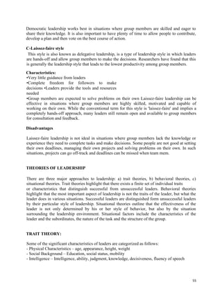55
Democratic leadership works best in situations where group members are skilled and eager to
share their knowledge. It is also important to have plenty of time to allow people to contribute,
develop a plan and then vote on the best course of action.
C-Laissez-faire style
This style is also known as delegative leadership, is a type of leadership style in which leaders
are hands-off and allow group members to make the decisions. Researchers have found that this
is generally the leadership style that leads to the lowest productivity among group members.
Characteristics:
•Very little guidance from leaders
•Complete freedom for followers to make
decisions •Leaders provide the tools and resources
needed
•Group members are expected to solve problems on their own Laissez-faire leadership can be
effective in situations where group members are highly skilled, motivated and capable of
working on their own. While the conventional term for this style is 'laissez-faire' and implies a
completely hands-off approach, many leaders still remain open and available to group members
for consultation and feedback.
Disadvantages
Laissez-faire leadership is not ideal in situations where group members lack the knowledge or
experience they need to complete tasks and make decisions. Some people are not good at setting
their own deadlines, managing their own projects and solving problems on their own. In such
situations, projects can go off-track and deadlines can be missed when team mem.
THEORIES OF LEADERSHIP
There are three major approaches to leadership: a) trait theories, b) behavioral theories, c)
situational theories. Trait theories highlight that there exists a finite set of individual traits
or characteristics that distinguish successful from unsuccessful leaders. Behavioral theories
highlight that the most important aspect of leadership is not the traits of the leader, but what the
leader does in various situations. Successful leaders are distinguished form unsuccessful leaders
by their particular style of leadership. Situational theories outline that the effectiveness of the
leader is not only determined by his or her style of behavior, but also by the situation
surrounding the leadership environment. Situational factors include the characteristics of the
leader and the subordinates, the nature of the task and the structure of the group.
TRAIT THEORY:
Some of the significant characteristics of leaders are categorized as follows:
- Physical Characteristics – age, appearance, height, weight
- Social Background – Education, social status, mobility
- Intelligence – Intelligence, ability, judgment, knowledge, decisiveness, fluency of speech
 