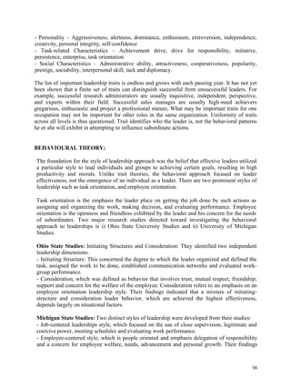 56
- Personality – Aggressiveness, alertness, dominance, enthusiasm, extroversion, independence,
creativity, personal integrity, self-confidence
- Task-related Characteristics – Achievement drive, drive for responsibility, initiative,
persistence, enterprise, task orientation
- Social Characteristics – Administrative ability, attractiveness, cooperativeness, popularity,
prestige, sociability, interpersonal skill, tack and diplomacy.
The list of important leadership traits is endless and grows with each passing year. It has not yet
been shown that a finite set of traits can distinguish successful from unsuccessful leaders. For
example, successful research administrators are usually inquisitive, independent, perspective,
and experts within their field. Successful sales manages are usually high-need achievers
gregarious, enthusiastic and project a professional stature, What may be important traits for one
occupation may not be important for other roles in the same organization. Uniformity of traits
across all levels is thus questioned. Trait identifies who the leader is, not the behavioral patterns
he or she will exhibit in attempting to influence subordinate actions.
BEHAVIOURAL THEORY:
The foundation for the style of leadership approach was the belief that effective leaders utilized
a particular style to lead individuals and groups to achieving certain goals, resulting in high
productivity and morale. Unlike trait theories, the behavioral approach focused on leader
effectiveness, not the emergence of an individual as a leader. There are two prominent styles of
leadership such as task orientation, and employee orientation.
Task orientation is the emphasis the leader place on getting the job done by such actions as
assigning and organizing the work, making decision, and evaluating performance. Employee
orientation is the openness and friendless exhibited by the leader and his concern for the needs
of subordinates. Two major research studies directed toward investigating the behavioral
approach to leaderships is i) Ohio State University Studies and ii) University of Michigan
Studies.
Ohio State Studies: Initiating Structures and Consideration: They identified two independent
leadership dimensions.
- Initiating Structure: This concerned the degree to which the leader organized and defined the
task, assigned the work to be done, established communication networks and evaluated work-
group performance.
- Consideration, which was defined as behavior that involves trust, mutual respect, friendship;
support and concern for the welfare of the employee. Consideration refers to an emphasis on an
employee orientation leadership style. Their findings indicated that a mixture of initiating-
structure and consideration leader behavior, which are achieved the highest effectiveness,
depends largely on situational factors.
Michigan State Studies: Two distinct styles of leadership were developed from their studies:
- Job-centered leaderships style, which focused on the use of close supervision, legitimate and
coercive power, meeting schedules and evaluating work performance.
- Employee-centered style, which is people oriented and emphasis delegation of responsibility
and a concern for employee welfare, needs, advancement and personal growth. Their findings
 
