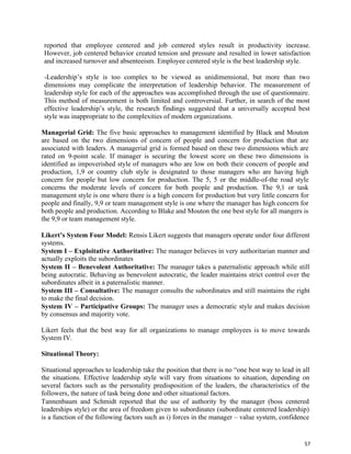 57
reported that employee centered and job centered styles result in productivity increase.
However, job centered behavior created tension and pressure and resulted in lower satisfaction
and increased turnover and absenteeism. Employee centered style is the best leadership style.
-Leadership’s style is too complex to be viewed as unidimensional, but more than two
dimensions may complicate the interpretation of leadership behavior. The measurement of
leadership style for each of the approaches was accomplished through the use of questionnaire.
This method of measurement is both limited and controversial. Further, in search of the most
effective leadership’s style, the research findings suggested that a universally accepted best
style was inappropriate to the complexities of modern organizations.
Managerial Grid: The five basic approaches to management identified by Black and Mouton
are based on the two dimensions of concern of people and concern for production that are
associated with leaders. A managerial grid is formed based on these two dimensions which are
rated on 9-point scale. If manager is securing the lowest score on these two dimensions is
identified as impoverished style of managers who are low on both their concern of people and
production, 1,9 or country club style is designated to those managers who are having high
concern for people but low concern for production. The 5, 5 or the middle-of-the road style
concerns the moderate levels of concern for both people and production. The 9,1 or task
management style is one where there is a high concern for production but very little concern for
people and finally, 9,9 or team management style is one where the manager has high concern for
both people and production. According to Blake and Mouton the one best style for all mangers is
the 9,9 or team management style.
Likert’s System Four Model: Rensis Likert suggests that managers operate under four different
systems.
System I – Exploitative Authoritative: The manager believes in very authoritarian manner and
actually exploits the subordinates
System II – Benevolent Authoritative: The manager takes a paternalistic approach while still
being autocratic. Behaving as benevolent autocratic, the leader maintains strict control over the
subordinates albeit in a paternalistic manner.
System III – Consultative: The manager consults the subordinates and still maintains the right
to make the final decision.
System IV – Participative Groups: The manager uses a democratic style and makes decision
by consensus and majority vote.
Likert feels that the best way for all organizations to manage employees is to move towards
System IV.
Situational Theory:
Situational approaches to leadership take the position that there is no “one best way to lead in all
the situations. Effective leadership style will vary from situations to situation, depending on
several factors such as the personality predisposition of the leaders, the characteristics of the
followers, the nature of task being done and other situational factors.
Tannenbaum and Schmidt reported that the use of authority by the manager (boss centered
leaderships style) or the area of freedom given to subordinates (subordinate centered leadership)
is a function of the following factors such as i) forces in the manager – value system, confidence
 