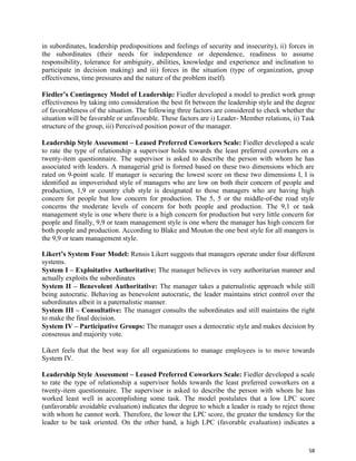58
in subordinates, leadership predispositions and feelings of security and insecurity), ii) forces in
the subordinates (their needs for independence or dependence, readiness to assume
responsibility, tolerance for ambiguity, abilities, knowledge and experience and inclination to
participate in decision making) and iii) forces in the situation (type of organization, group
effectiveness, time pressures and the nature of the problem itself).
Fiedler’s Contingency Model of Leadership: Fiedler developed a model to predict work group
effectiveness by taking into consideration the best fit between the leadership style and the degree
of favorableness of the situation. The following three factors are considered to check whether the
situation will be favorable or unfavorable. These factors are i) Leader- Member relations, ii) Task
structure of the group, iii) Perceived position power of the manager.
Leadership Style Assessment – Leased Preferred Coworkers Scale: Fiedler developed a scale
to rate the type of relationship a supervisor holds towards the least preferred coworkers on a
twenty-item questionnaire. The supervisor is asked to describe the person with whom he has
associated with leaders. A managerial grid is formed based on these two dimensions which are
rated on 9-point scale. If manager is securing the lowest score on these two dimensions I, I is
identified as impoverished style of managers who are low on both their concern of people and
production, 1,9 or country club style is designated to those managers who are having high
concern for people but low concern for production. The 5, 5 or the middle-of-the road style
concerns the moderate levels of concern for both people and production. The 9,1 or task
management style is one where there is a high concern for production but very little concern for
people and finally, 9,9 or team management style is one where the manager has high concern for
both people and production. According to Blake and Mouton the one best style for all mangers is
the 9,9 or team management style.
Likert’s System Four Model: Rensis Likert suggests that managers operate under four different
systems.
System I – Exploitative Authoritative: The manager believes in very authoritarian manner and
actually exploits the subordinates
System II – Benevolent Authoritative: The manager takes a paternalistic approach while still
being autocratic. Behaving as benevolent autocratic, the leader maintains strict control over the
subordinates albeit in a paternalistic manner.
System III – Consultative: The manager consults the subordinates and still maintains the right
to make the final decision.
System IV – Participative Groups: The manager uses a democratic style and makes decision by
consensus and majority vote.
Likert feels that the best way for all organizations to manage employees is to move towards
System IV.
Leadership Style Assessment – Leased Preferred Coworkers Scale: Fiedler developed a scale
to rate the type of relationship a supervisor holds towards the least preferred coworkers on a
twenty-item questionnaire. The supervisor is asked to describe the person with whom he has
worked least well in accomplishing some task. The model postulates that a low LPC score
(unfavorable avoidable evaluation) indicates the degree to which a leader is ready to reject those
with whom he cannot work. Therefore, the lower the LPC score, the greater the tendency for the
leader to be task oriented. On the other hand, a high LPC (favorable evaluation) indicates a
 