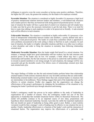 59
willingness to perceive even the worst coworker as having some positive attributes. Therefore,
the higher the LPC score, the greatest the tendency for the leader to be employee oriented.
Favorable Situation: The situation is considered as highly favorable if it possesses a high level
of positive interpersonal relations between leaders and members, a well-defined task structures
and a leaders perceive that they are bestowed with strong perceived positional power. In such
type of situation the leader will have a great deal of control over situations and will simply have
to make sure that he gives the necessary instructions to get the task done. There is no need for
him to waste time talking to each employee in order to be perceived as friendly. A task-oriented
style will be effective in such situation.
Unfavorable Situation: The situation is considered as highly unfavorable if it possesses a low
level of interpersonal relationship between leaders and members, a poorly defined task and a
relatively a weak perceived power. The leader of a task-force committee which is appointed to
solve problems encountered in the work setting is likely to find him in such a situation. In such
type of situation, the leader is in highly vulnerable situations and there is no other way to enforce
a strict discipline and order to bring the situation in normalcy than following relationship
oriented style.
Moderately Favorable Situation: Here the leader might find herself in a mixed situation. For
instance, a manager might have good relationship with her workers, but the task structure and
position power of the leader may be low. For example, a bank officer may have a good
relationship staff member, but the task structure or the power to control the staff members (either
to reward or punish members) is not strong enough. In such situations, the manager will be very
successful and get the desirable results if he follows more of relationships oriented style than
task oriented task style.
The major findings of fielder are that the task-oriented leaders perform better than relationship
oriented leaders in both extreme situations that are very favorable and those that are unfavorable.
Relationship oriented leaders tend to perform better than task oriented leaders in situations that
are intermediate in favorableness. These findings suggest that each of the leadership style can be
effective in certain situation. Fiedler also suggests that the organization can change the
effectiveness of the group’s performance by changing the favorableness of the situations or by
changing the leader’s preferred style through education and training.
Fiedler’s contingency model has proven to be major addition to the study of leadership in
organizations for a number of reasons. First, the contingency model was one of the first
approaches to leadership that included situational factors within its theoretical framework. The
model will probably continue to be an important source of new ideas, propositions and
hypotheses about situational leadership. Second, it provides the subtle but important implication
that one should not speak of leadership as being either good or poor. Rather, a more realistic
viewpoint would be that a manager’s style of leading may be effective in one situation but not in
another. Finally, leadership effectiveness is a function of the leader’s style and the interaction of
situational factors. The organization may improve the effectiveness of a particular work
 